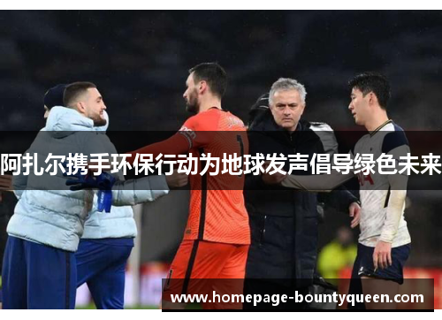 阿扎尔携手环保行动为地球发声倡导绿色未来 阿扎尔携手环保行动为地球发声倡导绿色未来