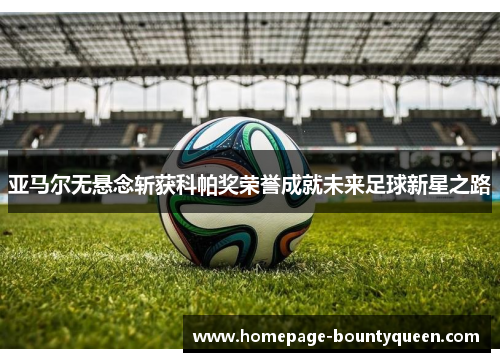 亚马尔无悬念斩获科帕奖荣誉成就未来足球新星之路