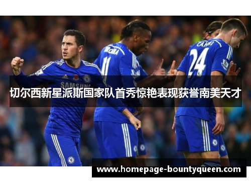 切尔西新星派斯国家队首秀惊艳表现获誉南美天才 切尔西新星派斯国家队首秀惊艳表现获誉南美天才