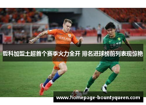 哲科加盟土超首个赛季火力全开 排名进球榜前列表现惊艳 哲科加盟土超首个赛季火力全开 排名进球榜前列表现惊艳