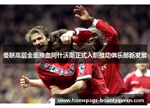 曼联高层全面换血阿什沃斯正式入职推动俱乐部新发展