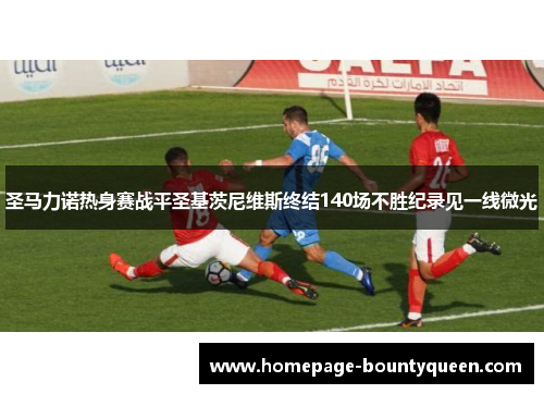 圣马力诺热身赛战平圣基茨尼维斯终结140场不胜纪录见一线微光 圣马力诺热身赛战平圣基茨尼维斯终结140场不胜纪录见一线微光