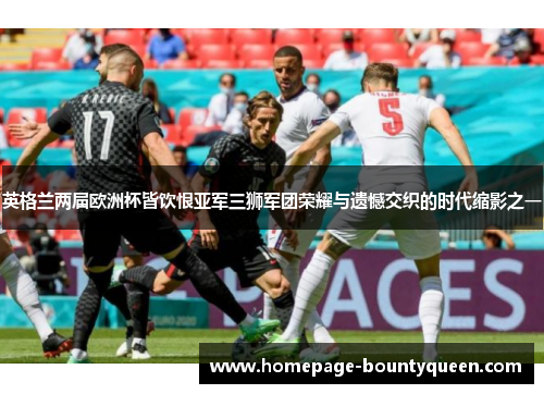 英格兰两届欧洲杯皆饮恨亚军三狮军团荣耀与遗憾交织的时代缩影之一
