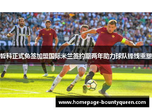 哲科正式免签加盟国际米兰签约期两年助力球队锋线重塑 哲科正式免签加盟国际米兰签约期两年助力球队锋线重塑